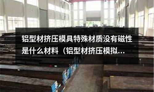 鋁型材擠壓模具特殊材質沒有磁性是什么材料（鋁型材擠壓模擬）
