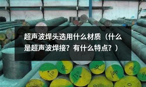 超聲波焊頭選用什么材質(zhì)（什么是超聲波焊接？有什么特點？）
