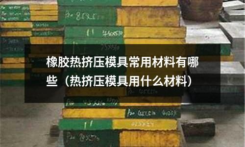 橡膠熱擠壓模具常用材料有哪些(熱擠壓模具用什么材料)