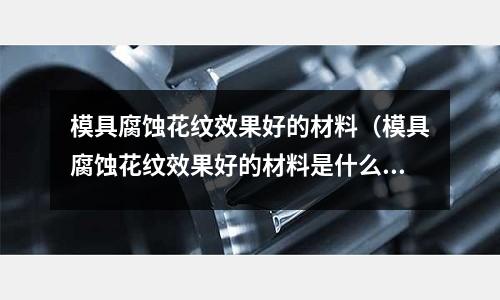 模具腐蝕花紋效果好的材料（模具腐蝕花紋效果好的材料是什么）
