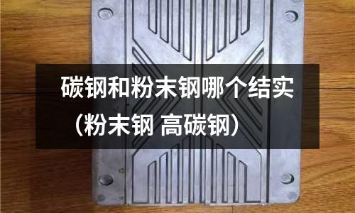 碳鋼和粉末鋼哪個結實（粉末鋼 高碳鋼）