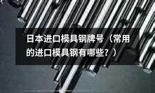 日本進(jìn)口模具鋼牌號（常用的進(jìn)口模具鋼有哪些？）