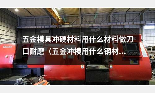五金模具沖硬材料用什么材料做刀口耐磨(五金沖模用什么鋼材)
