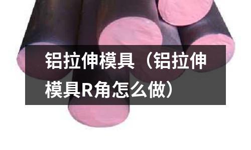 鋁拉伸模具（鋁拉伸模具R角怎么做）