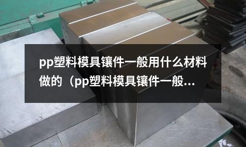 pp塑料模具鑲件一般用什么材料做的（pp塑料模具鑲件一般用什么材料做的好）