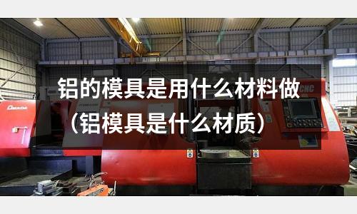 鋁的模具是用什么材料做（鋁模具是什么材質）