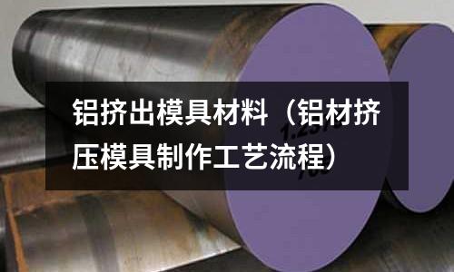 鋁擠出模具材料(鋁材擠壓模具制作工藝流程)