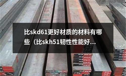 比skd61更好材質的材料有哪些(比skh51韌性性能好的鋼)