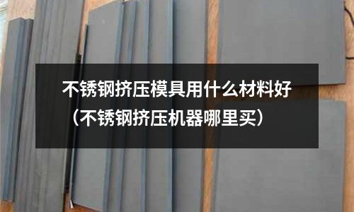 不銹鋼擠壓模具用什么材料好（不銹鋼擠壓機器哪里買）