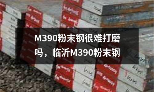 M390粉末鋼很難打磨嗎，臨沂M390粉末鋼