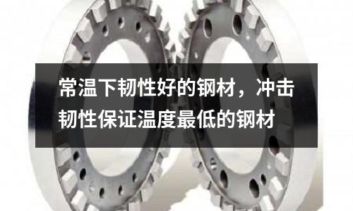 常溫下韌性好的鋼材,沖擊韌性保證溫度最低的鋼材