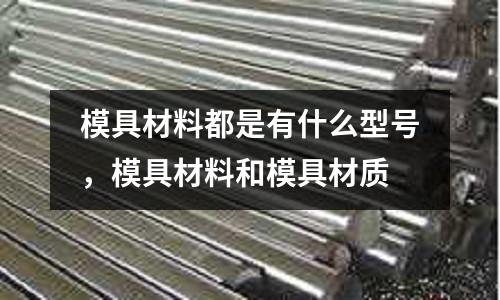 模具材料都是有什么型號,模具材料和模具材質(zhì)