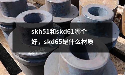 skh51和skd61哪個(gè)好，skd65是什么材質(zhì)