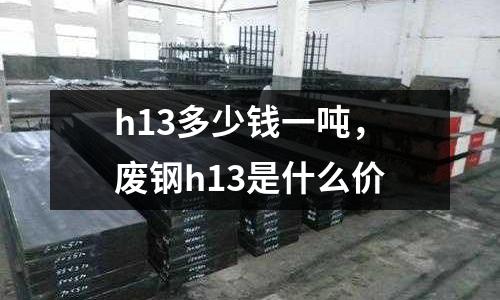 h13多少錢一噸,廢鋼h13是什么價
