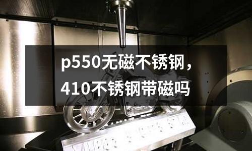 p550無磁不銹鋼,410不銹鋼帶磁嗎