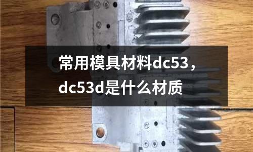 常用模具材料dc53,dc53d是什么材質