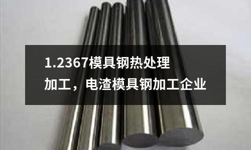1.2367模具鋼熱處理加工，電渣模具鋼加工企業