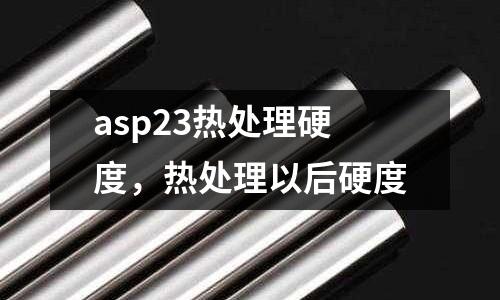 asp23熱處理硬度,熱處理以后硬度