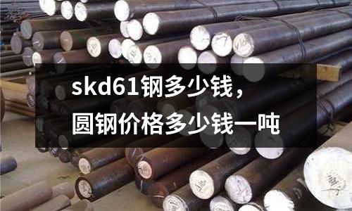 skd61鋼多少錢，圓鋼價格多少錢一噸