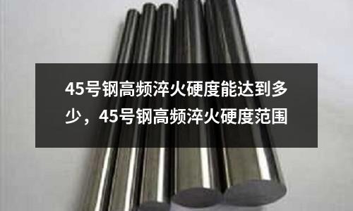 45號鋼高頻淬火硬度能達到多少，45號鋼高頻淬火硬度范圍