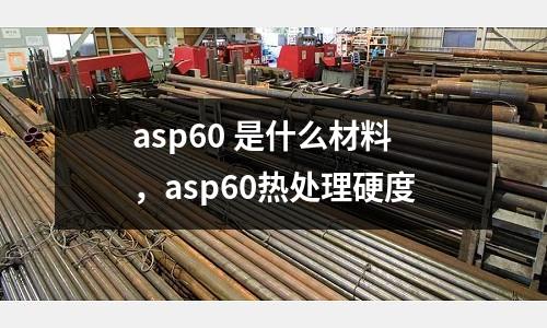 asp60 是什么材料,asp60熱處理硬度