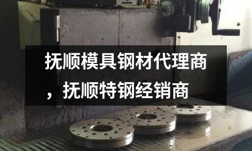 撫順模具鋼材代理商，撫順特鋼經銷商