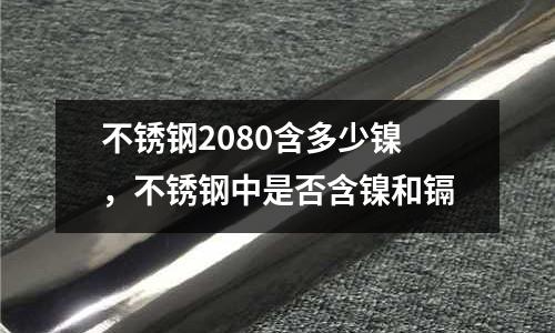 不銹鋼2080含多少鎳,不銹鋼中是否含鎳和鎘