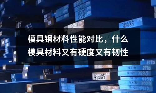模具鋼材料性能對比，什么模具材料又有硬度又有韌性