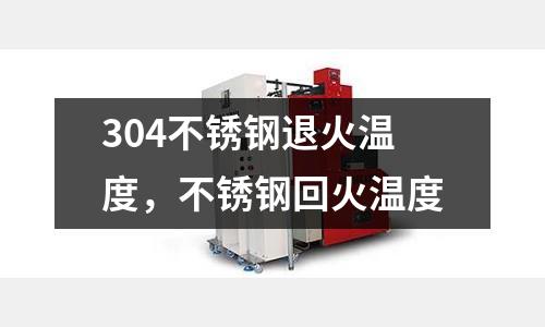 304不銹鋼退火溫度,不銹鋼回火溫度