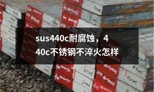 sus440c耐腐蝕，440c不銹鋼不淬火怎樣