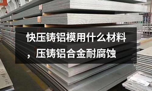 快壓鑄鋁模用什么材料，壓鑄鋁合金耐腐蝕