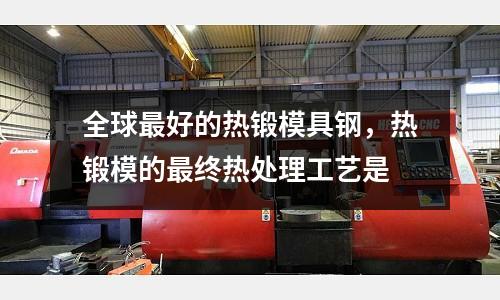 全球最好的熱鍛模具鋼，熱鍛模的最終熱處理工藝是