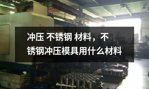 沖壓 不銹鋼 材料，不銹鋼沖壓模具用什么材料