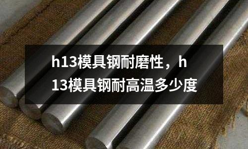 h13模具鋼耐磨性，h13模具鋼耐高溫多少度