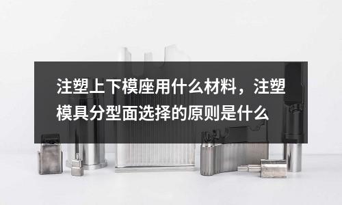 注塑上下模座用什么材料,注塑模具分型面選擇的原則是什么