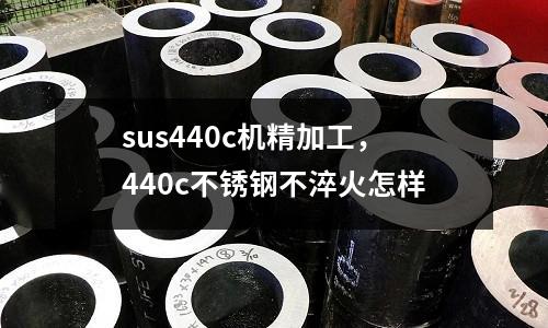 sus440c機(jī)精加工，440c不銹鋼不淬火怎樣