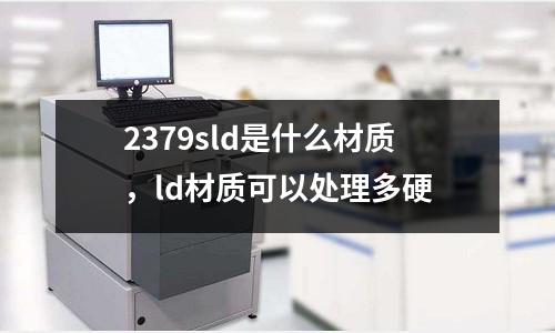 2379sld是什么材質(zhì)，ld材質(zhì)可以處理多硬