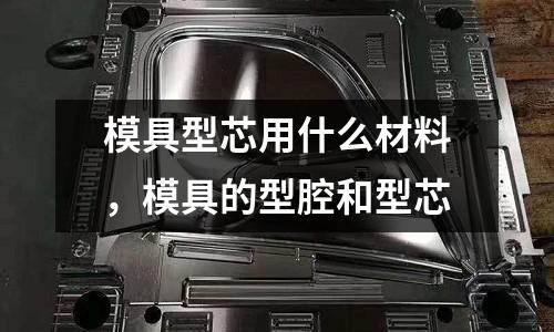 模具型芯用什么材料，模具的型腔和型芯
