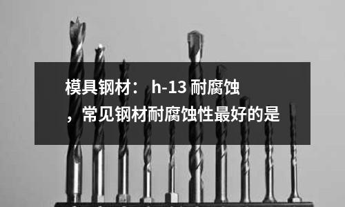 模具鋼材： h-13 耐腐蝕，常見鋼材耐腐蝕性最好的是