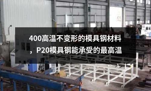 400高溫不變形的模具鋼材料，P20模具鋼能承受的最高溫