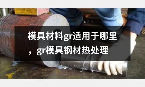 模具材料gr適用于哪里,gr模具鋼材熱處理