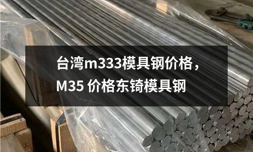 臺灣m333模具鋼價格，M35 價格東锜模具鋼