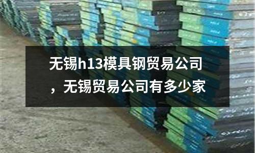 無(wú)錫h13模具鋼貿(mào)易公司，無(wú)錫貿(mào)易公司有多少家
