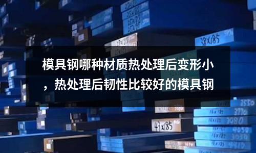 模具鋼哪種材質熱處理后變形小，熱處理后韌性比較好的模具鋼