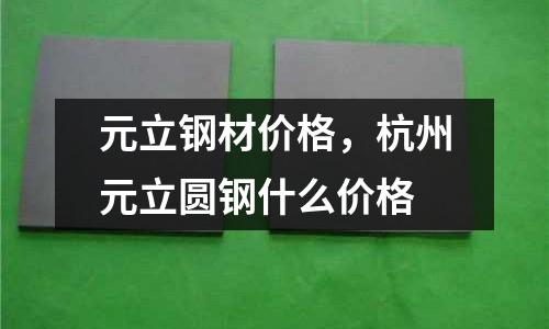 元立鋼材價格,杭州元立圓鋼什么價格