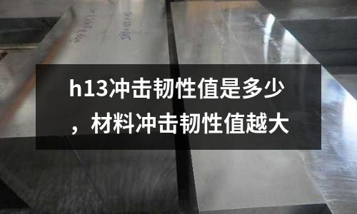 h13沖擊韌性值是多少,材料沖擊韌性值越大