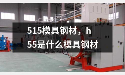 515模具鋼材，h55是什么模具鋼材