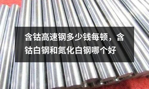 含鈷高速鋼多少錢每頓，含鈷白鋼和氮化白鋼哪個好