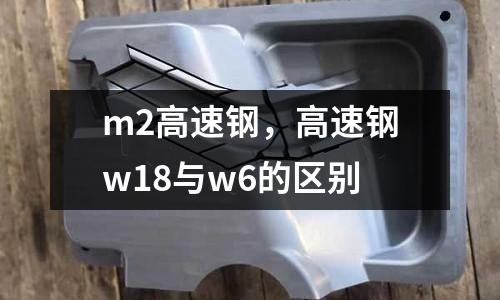m2高速鋼,高速鋼w18與w6的區別