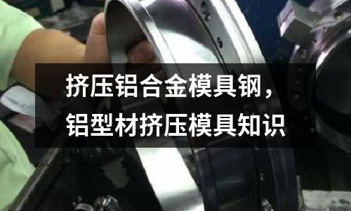 擠壓鋁合金模具鋼,鋁型材擠壓模具知識